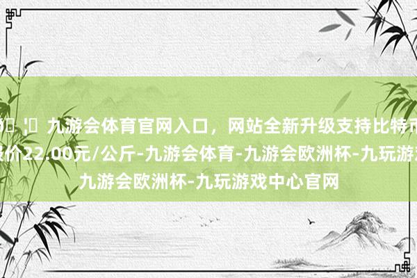 🦄九游会体育官网入口，网站全新升级支持比特币当日最高报价22.00元/公斤-九游会体育-九游会欧洲杯-九玩游戏中心官网