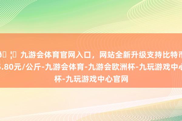 🦄九游会体育官网入口，网站全新升级支持比特币进出5.80元/公斤-九游会体育-九游会欧洲杯-九玩游戏中心官网