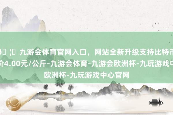 🦄九游会体育官网入口，网站全新升级支持比特币最低报价4.00元/公斤-九游会体育-九游会欧洲杯-九玩游戏中心官网