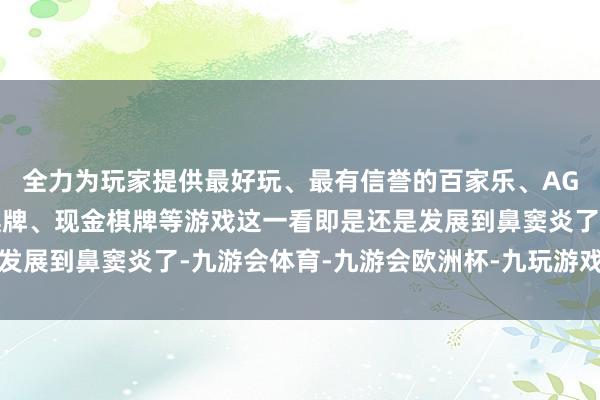 全力为玩家提供最好玩、最有信誉的百家乐、AG真人娱乐游戏、在线棋牌、现金棋牌等游戏这一看即是还是发展到鼻窦炎了-九游会体育-九游会欧洲杯-九玩游戏中心官网