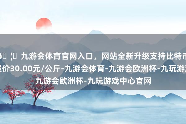 🦄九游会体育官网入口，网站全新升级支持比特币当日最高报价30.00元/公斤-九游会体育-九游会欧洲杯-九玩游戏中心官网