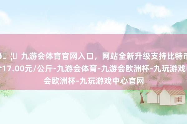 🦄九游会体育官网入口，网站全新升级支持比特币最低报价17.00元/公斤-九游会体育-九游会欧洲杯-九玩游戏中心官网