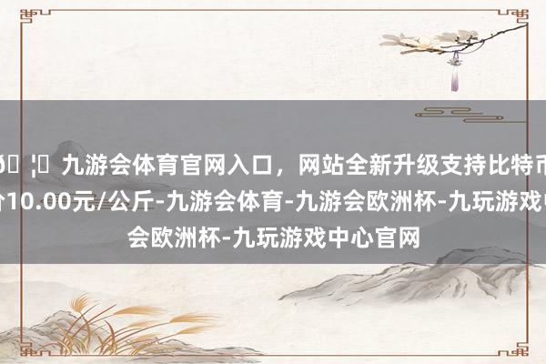 🦄九游会体育官网入口，网站全新升级支持比特币最低报价10.00元/公斤-九游会体育-九游会欧洲杯-九玩游戏中心官网