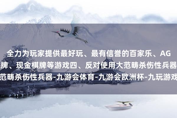 全力为玩家提供最好玩、最有信誉的百家乐、AG真人娱乐游戏、在线棋牌、现金棋牌等游戏四、反对使用大范畴杀伤性兵器-九游会体育-九游会欧洲杯-九玩游戏中心官网