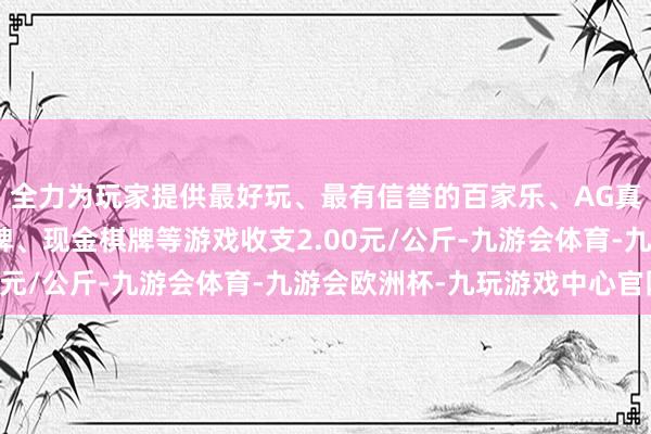 全力为玩家提供最好玩、最有信誉的百家乐、AG真人娱乐游戏、在线棋牌、现金棋牌等游戏收支2.00元/公斤-九游会体育-九游会欧洲杯-九玩游戏中心官网