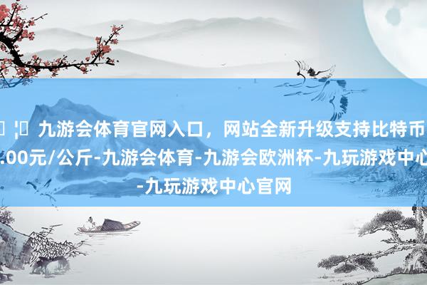 🦄九游会体育官网入口，网站全新升级支持比特币收支19.00元/公斤-九游会体育-九游会欧洲杯-九玩游戏中心官网