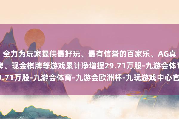 全力为玩家提供最好玩、最有信誉的百家乐、AG真人娱乐游戏、在线棋牌、现金棋牌等游戏累计净增捏29.71万股-九游会体育-九游会欧洲杯-九玩游戏中心官网