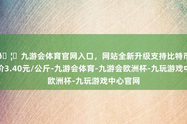 🦄九游会体育官网入口，网站全新升级支持比特币最低报价3.40元/公斤-九游会体育-九游会欧洲杯-九玩游戏中心官网