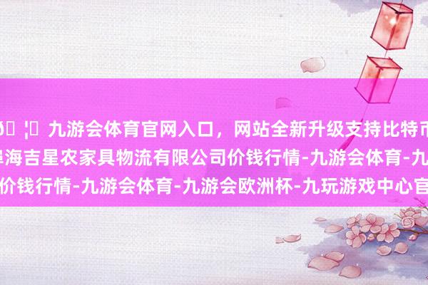 🦄九游会体育官网入口，网站全新升级支持比特币2024年6月7日蚌埠海吉星农家具物流有限公司价钱行情-九游会体育-九游会欧洲杯-九玩游戏中心官网