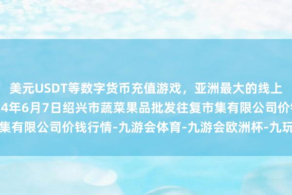 美元USDT等数字货币充值游戏，亚洲最大的线上游戏服务器供应商2024年6月7日绍兴市蔬菜果品批发往复市集有限公司价钱行情-九游会体育-九游会欧洲杯-九玩游戏中心官网