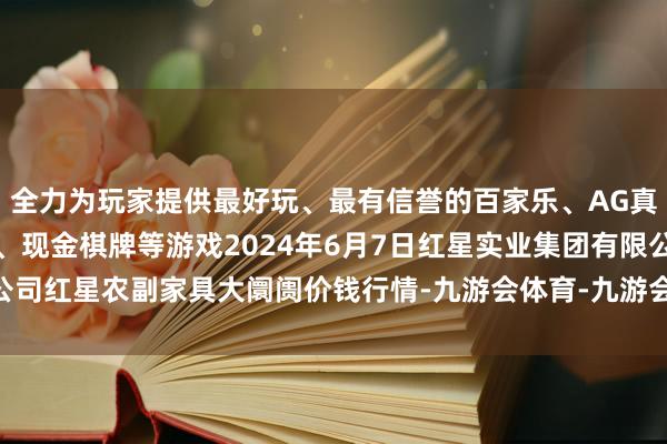 全力为玩家提供最好玩、最有信誉的百家乐、AG真人娱乐游戏、在线棋牌、现金棋牌等游戏2024年6月7日红星实业集团有限公司红星农副家具大阛阓价钱行情-九游会体育-九游会欧洲杯-九玩游戏中心官网