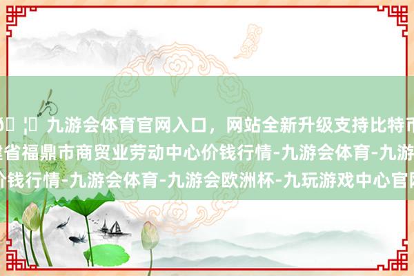 🦄九游会体育官网入口，网站全新升级支持比特币2024年6月7日福建省福鼎市商贸业劳动中心价钱行情-九游会体育-九游会欧洲杯-九玩游戏中心官网