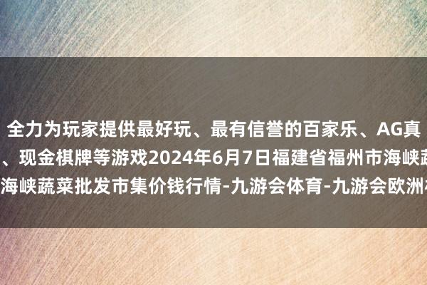 全力为玩家提供最好玩、最有信誉的百家乐、AG真人娱乐游戏、在线棋牌、现金棋牌等游戏2024年6月7日福建省福州市海峡蔬菜批发市集价钱行情-九游会体育-九游会欧洲杯-九玩游戏中心官网