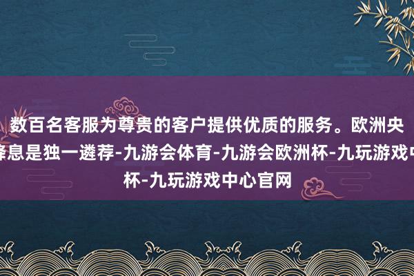 数百名客服为尊贵的客户提供优质的服务。欧洲央行合计降息是独一遴荐-九游会体育-九游会欧洲杯-九玩游戏中心官网