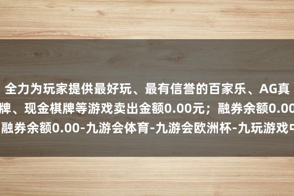 全力为玩家提供最好玩、最有信誉的百家乐、AG真人娱乐游戏、在线棋牌、现金棋牌等游戏卖出金额0.00元；融券余额0.00-九游会体育-九游会欧洲杯-九玩游戏中心官网