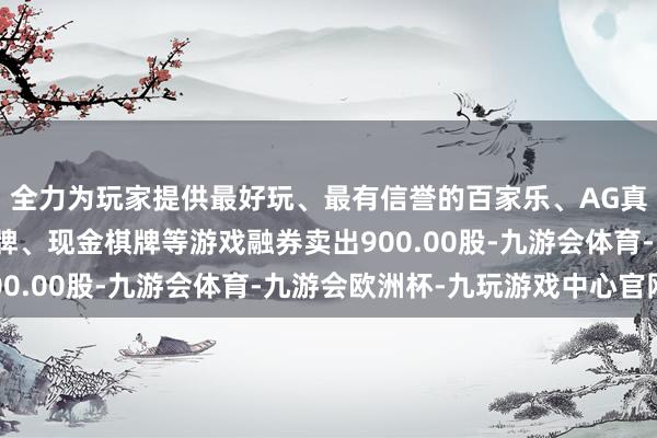 全力为玩家提供最好玩、最有信誉的百家乐、AG真人娱乐游戏、在线棋牌、现金棋牌等游戏融券卖出900.00股-九游会体育-九游会欧洲杯-九玩游戏中心官网