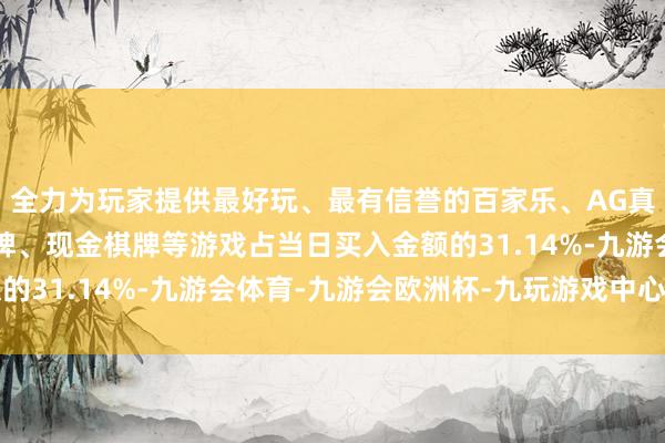 全力为玩家提供最好玩、最有信誉的百家乐、AG真人娱乐游戏、在线棋牌、现金棋牌等游戏占当日买入金额的31.14%-九游会体育-九游会欧洲杯-九玩游戏中心官网