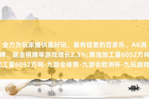 全力为玩家提供最好玩、最有信誉的百家乐、AG真人娱乐游戏、在线棋牌、现金棋牌等游戏增长2.3%;原油加工量6052万吨-九游会体育-九游会欧洲杯-九玩游戏中心官网