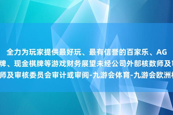 全力为玩家提供最好玩、最有信誉的百家乐、AG真人娱乐游戏、在线棋牌、现金棋牌等游戏财务展望未经公司外部核数师及审核委员会审计或审阅-九游会体育-九游会欧洲杯-九玩游戏中心官网