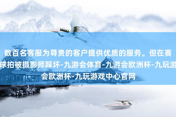 数百名客服为尊贵的客户提供优质的服务。但在赛后王楚钦的球拍被摄影师踩坏-九游会体育-九游会欧洲杯-九玩游戏中心官网