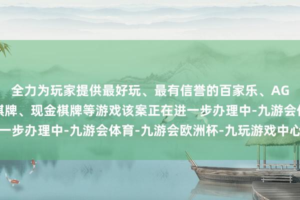 全力为玩家提供最好玩、最有信誉的百家乐、AG真人娱乐游戏、在线棋牌、现金棋牌等游戏该案正在进一步办理中-九游会体育-九游会欧洲杯-九玩游戏中心官网