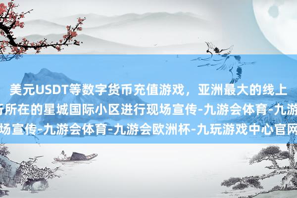 美元USDT等数字货币充值游戏，亚洲最大的线上游戏服务器供应商到该行所在的星城国际小区进行现场宣传-九游会体育-九游会欧洲杯-九玩游戏中心官网