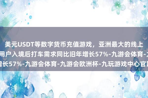 美元USDT等数字货币充值游戏，亚洲最大的线上游戏服务器供应商境外用户入境后打车需求同比旧年增长57%-九游会体育-九游会欧洲杯-九玩游戏中心官网