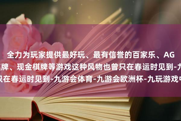 全力为玩家提供最好玩、最有信誉的百家乐、AG真人娱乐游戏、在线棋牌、现金棋牌等游戏这种风物也曾只在春运时见到-九游会体育-九游会欧洲杯-九玩游戏中心官网