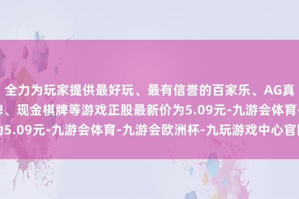 全力为玩家提供最好玩、最有信誉的百家乐、AG真人娱乐游戏、在线棋牌、现金棋牌等游戏正股最新价为5.09元-九游会体育-九游会欧洲杯-九玩游戏中心官网