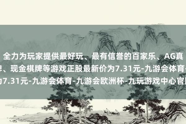 全力为玩家提供最好玩、最有信誉的百家乐、AG真人娱乐游戏、在线棋牌、现金棋牌等游戏正股最新价为7.31元-九游会体育-九游会欧洲杯-九玩游戏中心官网