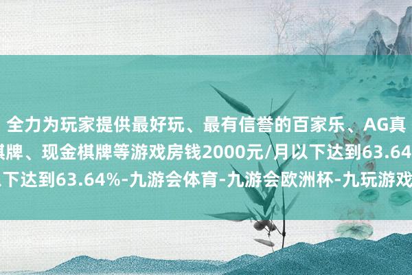 全力为玩家提供最好玩、最有信誉的百家乐、AG真人娱乐游戏、在线棋牌、现金棋牌等游戏房钱2000元/月以下达到63.64%-九游会体育-九游会欧洲杯-九玩游戏中心官网