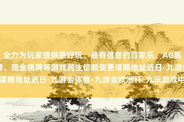 全力为玩家提供最好玩、最有信誉的百家乐、AG真人娱乐游戏、在线棋牌、现金棋牌等游戏　　民生信赖变更谋略地址近日-九游会体育-九游会欧洲杯-九玩游戏中心官网