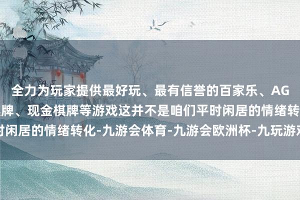 全力为玩家提供最好玩、最有信誉的百家乐、AG真人娱乐游戏、在线棋牌、现金棋牌等游戏这并不是咱们平时闲居的情绪转化-九游会体育-九游会欧洲杯-九玩游戏中心官网