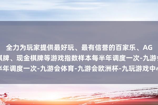 全力为玩家提供最好玩、最有信誉的百家乐、AG真人娱乐游戏、在线棋牌、现金棋牌等游戏指数样本每半年调度一次-九游会体育-九游会欧洲杯-九玩游戏中心官网