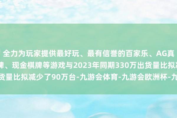 全力为玩家提供最好玩、最有信誉的百家乐、AG真人娱乐游戏、在线棋牌、现金棋牌等游戏与2023年同期330万出货量比拟减少了90万台-九游会体育-九游会欧洲杯-九玩游戏中心官网