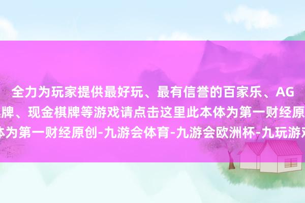 全力为玩家提供最好玩、最有信誉的百家乐、AG真人娱乐游戏、在线棋牌、现金棋牌等游戏请点击这里此本体为第一财经原创-九游会体育-九游会欧洲杯-九玩游戏中心官网