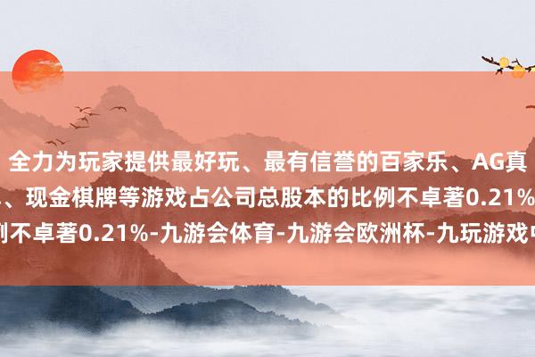 全力为玩家提供最好玩、最有信誉的百家乐、AG真人娱乐游戏、在线棋牌、现金棋牌等游戏占公司总股本的比例不卓著0.21%-九游会体育-九游会欧洲杯-九玩游戏中心官网