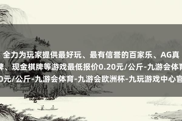 全力为玩家提供最好玩、最有信誉的百家乐、AG真人娱乐游戏、在线棋牌、现金棋牌等游戏最低报价0.20元/公斤-九游会体育-九游会欧洲杯-九玩游戏中心官网