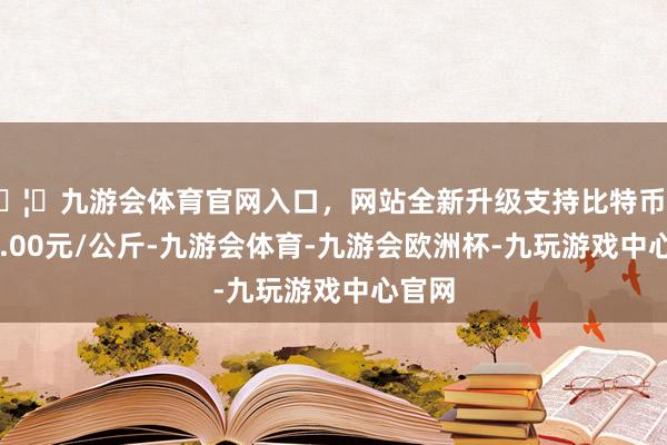 🦄九游会体育官网入口，网站全新升级支持比特币出入18.00元/公斤-九游会体育-九游会欧洲杯-九玩游戏中心官网