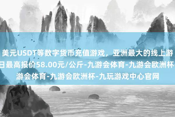 美元USDT等数字货币充值游戏，亚洲最大的线上游戏服务器供应商当日最高报价58.00元/公斤-九游会体育-九游会欧洲杯-九玩游戏中心官网