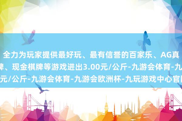 全力为玩家提供最好玩、最有信誉的百家乐、AG真人娱乐游戏、在线棋牌、现金棋牌等游戏进出3.00元/公斤-九游会体育-九游会欧洲杯-九玩游戏中心官网