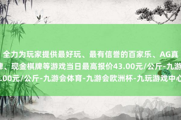 全力为玩家提供最好玩、最有信誉的百家乐、AG真人娱乐游戏、在线棋牌、现金棋牌等游戏当日最高报价43.00元/公斤-九游会体育-九游会欧洲杯-九玩游戏中心官网