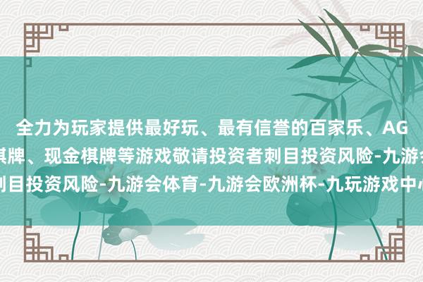 全力为玩家提供最好玩、最有信誉的百家乐、AG真人娱乐游戏、在线棋牌、现金棋牌等游戏敬请投资者刺目投资风险-九游会体育-九游会欧洲杯-九玩游戏中心官网