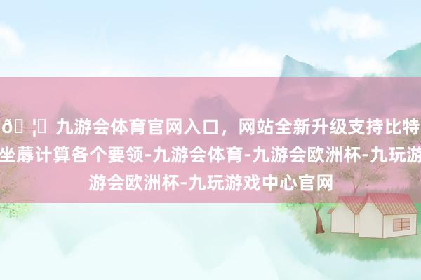 🦄九游会体育官网入口，网站全新升级支持比特币盯牢企业坐蓐计算各个要领-九游会体育-九游会欧洲杯-九玩游戏中心官网