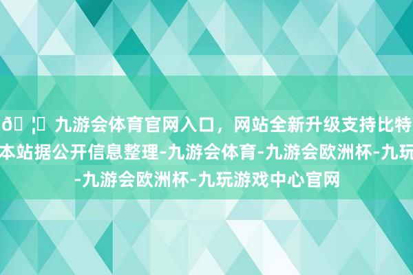 🦄九游会体育官网入口，网站全新升级支持比特币以上内容为本站据公开信息整理-九游会体育-九游会欧洲杯-九玩游戏中心官网