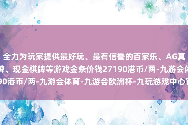 全力为玩家提供最好玩、最有信誉的百家乐、AG真人娱乐游戏、在线棋牌、现金棋牌等游戏金条价钱27190港币/两-九游会体育-九游会欧洲杯-九玩游戏中心官网