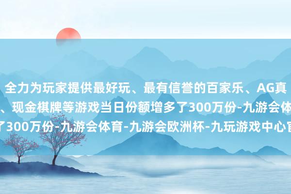 全力为玩家提供最好玩、最有信誉的百家乐、AG真人娱乐游戏、在线棋牌、现金棋牌等游戏当日份额增多了300万份-九游会体育-九游会欧洲杯-九玩游戏中心官网