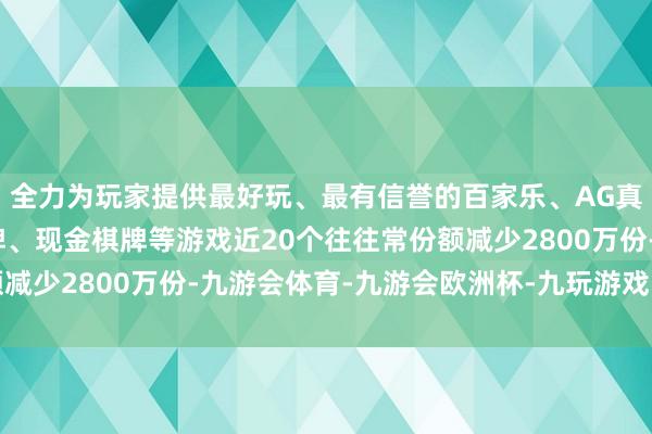 全力为玩家提供最好玩、最有信誉的百家乐、AG真人娱乐游戏、在线棋牌、现金棋牌等游戏近20个往往常份额减少2800万份-九游会体育-九游会欧洲杯-九玩游戏中心官网