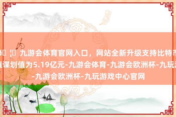 🦄九游会体育官网入口，网站全新升级支持比特币最新财富净值谋划值为5.19亿元-九游会体育-九游会欧洲杯-九玩游戏中心官网