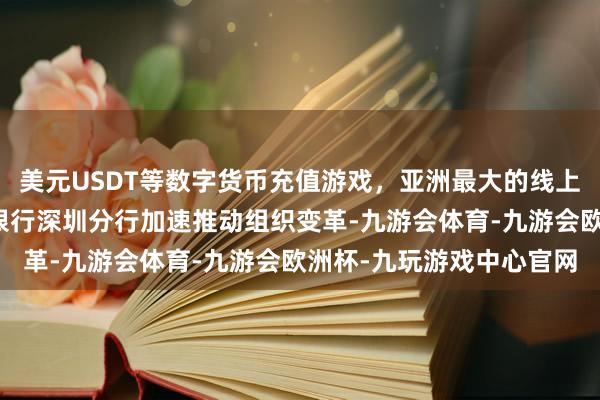 美元USDT等数字货币充值游戏，亚洲最大的线上游戏服务器供应商上海银行深圳分行加速推动组织变革-九游会体育-九游会欧洲杯-九玩游戏中心官网